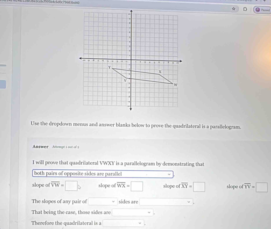 4818248/22de3be3cc6cf995b4c6d0c79683bd40
Paused
Use the dropdown menus and answer blanks below to prove the quadrilateral is a parallelogram.
Answer Attempt 1 out of 2
I will prove that quadrilateral VWXY is a parallelogram by demonstrating that
both pairs of opposite sides are parallel
slope of overline VW=□ slope of overline WX=□ slope of.overline XY=□ slope of overline YV=□
The slopes of any pair of □ v sides are □  
That being the case, those sides are □ 
Therefore the quadrilateral is a □.