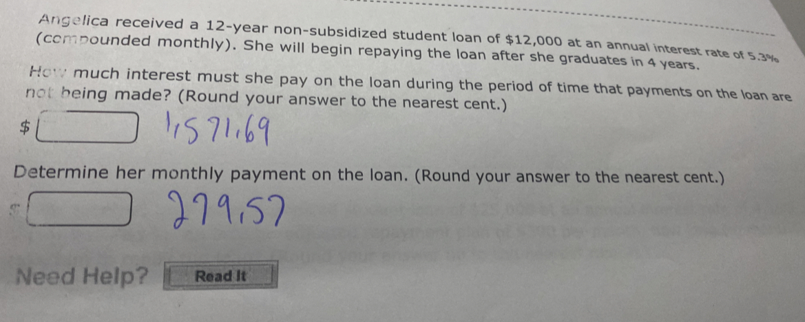 Angelica received a 12-year non-subsidized student loan of $12,000 at an annual interest rate of 5.3%
(compounded monthly). She will begin repaying the loan after she graduates in 4 years. 
How much interest must she pay on the loan during the period of time that payments on the loan are 
not being made? (Round your answer to the nearest cent.)
$
Determine her monthly payment on the loan. (Round your answer to the nearest cent.) 
Need Help? Read It