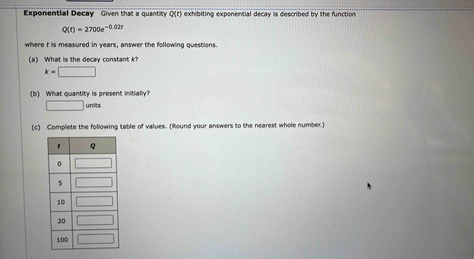 Exponential Decay Given that a quantity Q(t) exhibiting exponential decay is described by the function
Q(t)=2700e^(-0.02t)
where t is measured in years, answer the following questions.
(a) What is the decay constant k?
k=□
(b) What quantity is present initially?
□ units
(c) Complete the following table of values. (Round your answers to the nearest whole number.)