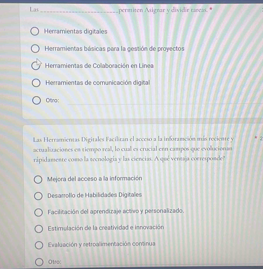 Las _permiten Asignar y dividir tareas. *
Herramientas digitales
Herramientas básicas para la gestión de proyectos
Herramientas de Colaboración en Linea
Herramientas de comunicación digital
_
Otro:
_
_
Las Herramientas Digitales Facilitan el acceso a la inforamción más reciente y * 2
actualizaciones en tiempo real, lo cual es crucial enn campos que evolucionan
rápidamente como la tecnología y las ciencias. A qué ventaja corresponde?
Mejora del acceso a la información
Desarrollo de Habilidades Digitales
Facilitación del aprendizaje activo y personalizado.
Estimulación de la creatividad e innovación
Evaluación y retroalimentación continua
Otro: