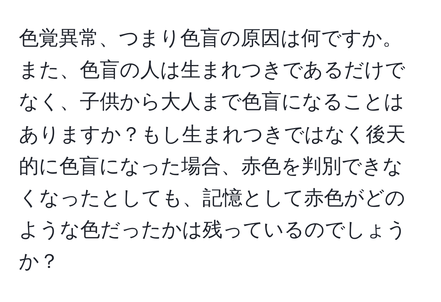 色覚異常、つまり色盲の原因は何ですか。また、色盲の人は生まれつきであるだけでなく、子供から大人まで色盲になることはありますか？もし生まれつきではなく後天的に色盲になった場合、赤色を判別できなくなったとしても、記憶として赤色がどのような色だったかは残っているのでしょうか？