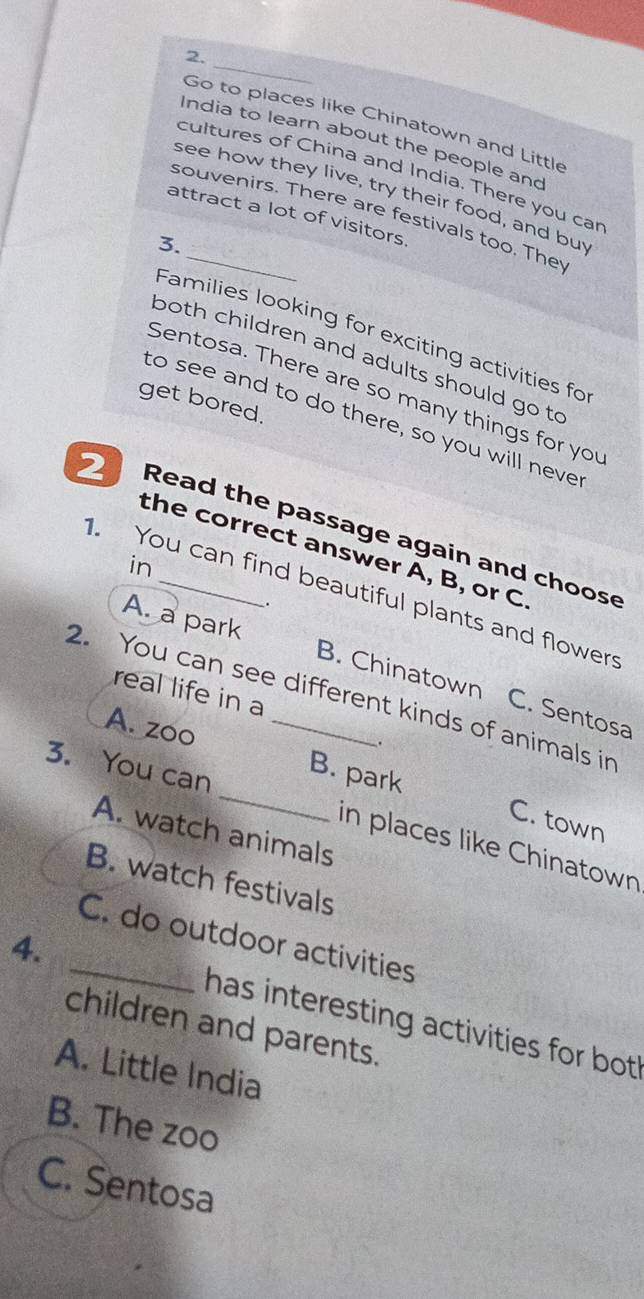 Go to places like Chinatown and Little
India to learn about the people and
cultures of China and India. There you car
see how they live, try their food, and buy
souvenirs. There are festivals too. The
attract a lot of visitors
3.
Families looking for exciting activities fo
both children and adults should go to
Sentosa. There are so many things for you
get bored.
to see and to do there, so you will neve
Read the passage again and choos
the correct answer A, B, or C
in
You can find beautiful plants and flowers
.
A. a park B. Chinatown C. Sentosa
real life in a
2. You can see different kinds of animals in
A. zoo
.
3. You can
_B. park C. town
A. watch animals
in places like Chinatown
B. watch festivals
_C. do outdoor activities
4.
has interesting activities for bot 
children and parents.
A. Little India
B. The zoo
C. Sentosa