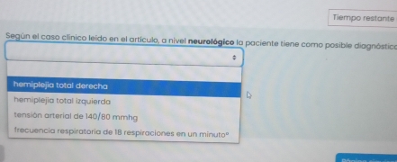 Tiempo restante
Según el caso clínico leido en el artículo, a nivel neurológico la paciente tiene como posible diagnóstico
hemiplejia total derecha
hemiplejia total izquierda
tensión arterial de 140/80 mmhg
frecuencia respiratoria de 18 respiraciones en un minutoº