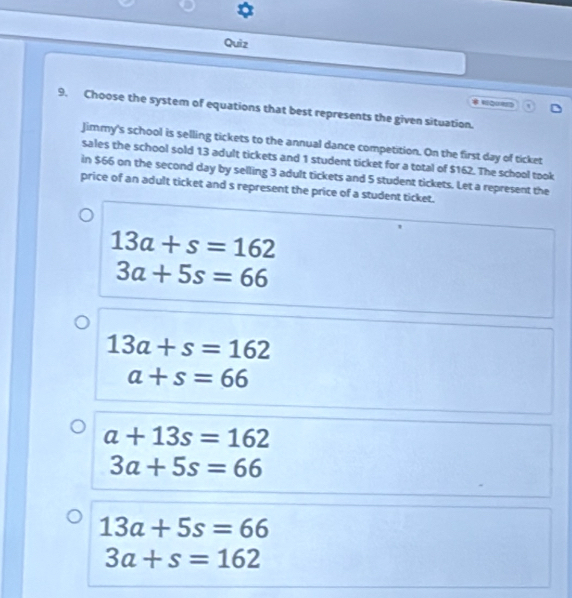 Quiz 
QUE 
9. Choose the system of equations that best represents the given situation. 
Jimmy's school is selling tickets to the annual dance competition. On the first day of ticket 
sales the school sold 13 adult tickets and 1 student ticket for a total of $162. The school took 
in $66 on the second day by selling 3 adult tickets and 5 student tickets. Let a represent the 
price of an adult ticket and s represent the price of a student ticket.
13a+s=162
3a+5s=66
13a+s=162
a+s=66
a+13s=162
3a+5s=66
13a+5s=66
3a+s=162