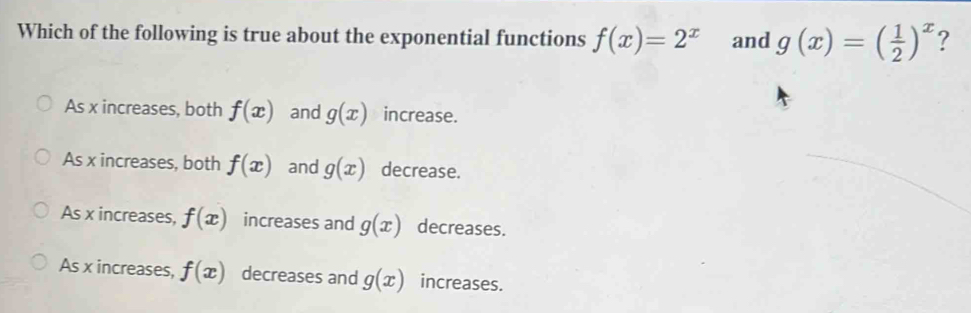 Which of the following is true about the exponential functions f(x)=2^x and g(x)=( 1/2 )^x ?
As x increases, both f(x) and g(x) increase.
As x increases, both f(x) and g(x) decrease.
As x increases, f(x) increases and g(x) decreases.
As x increases, f(x) decreases and g(x) increases.