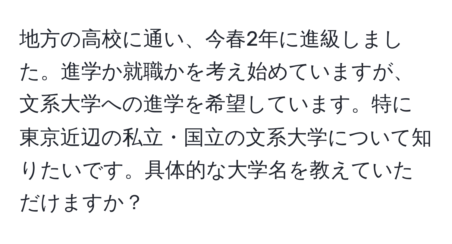 地方の高校に通い、今春2年に進級しました。進学か就職かを考え始めていますが、文系大学への進学を希望しています。特に東京近辺の私立・国立の文系大学について知りたいです。具体的な大学名を教えていただけますか？