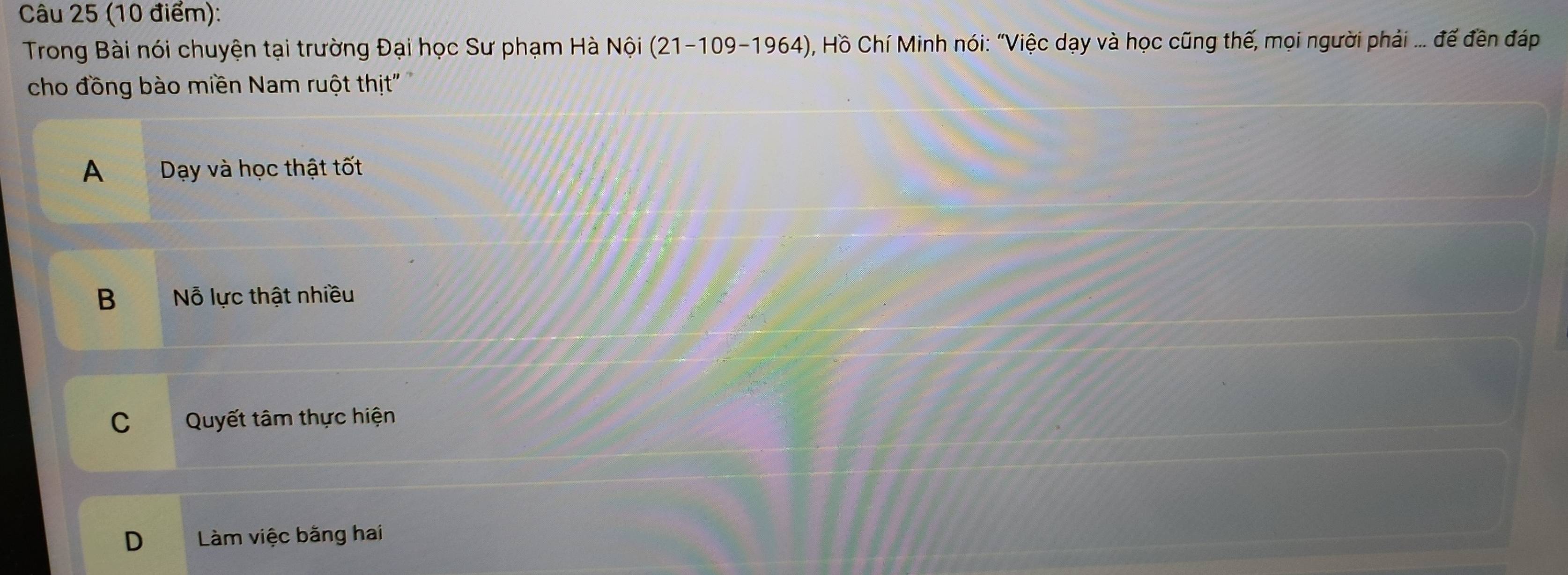 Trong Bài nói chuyện tại trường Đại học Sư phạm Hà Nội (21-109-1964) ), Hồ Chí Minh nói: "Việc dạy và học cũng thế, mọi người phải ... đế đền đáp
cho đồng bào miền Nam ruột thịt"
A Dạy và học thật tốt
B Nỗ lực thật nhiều
C Quyết tâm thực hiện
D Làm việc bằng hai