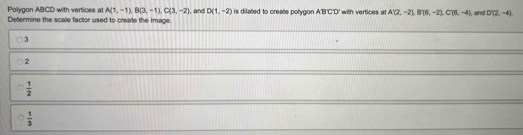 Polygon ABCD with vertices at A(1,-1), B(3,-1), C(3,-2) , and D(1,-2) is dilated to create polygon A'B'C'D' with vertices at A'(2,-2), B'(6,-2), C'(6,-4), , and D'(2,-4). 
Determine the scale factor used to create the image.
3
2
 1/2 
 1/3 