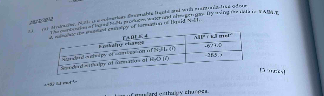 Hydrazine, N_2H h is a colourless flammable liquid and with ammonia-like odour.
2022/2023
ion of liquid N_2H_4 produces water and nitrogen gas. By using the data in TABLE
lpy of formation of liquid N_2H_4.
[3 marks]

f standard enthalpy changes.