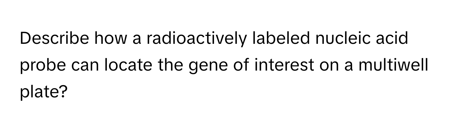 Describe how a radioactively labeled nucleic acid probe can locate the gene of interest on a multiwell plate?