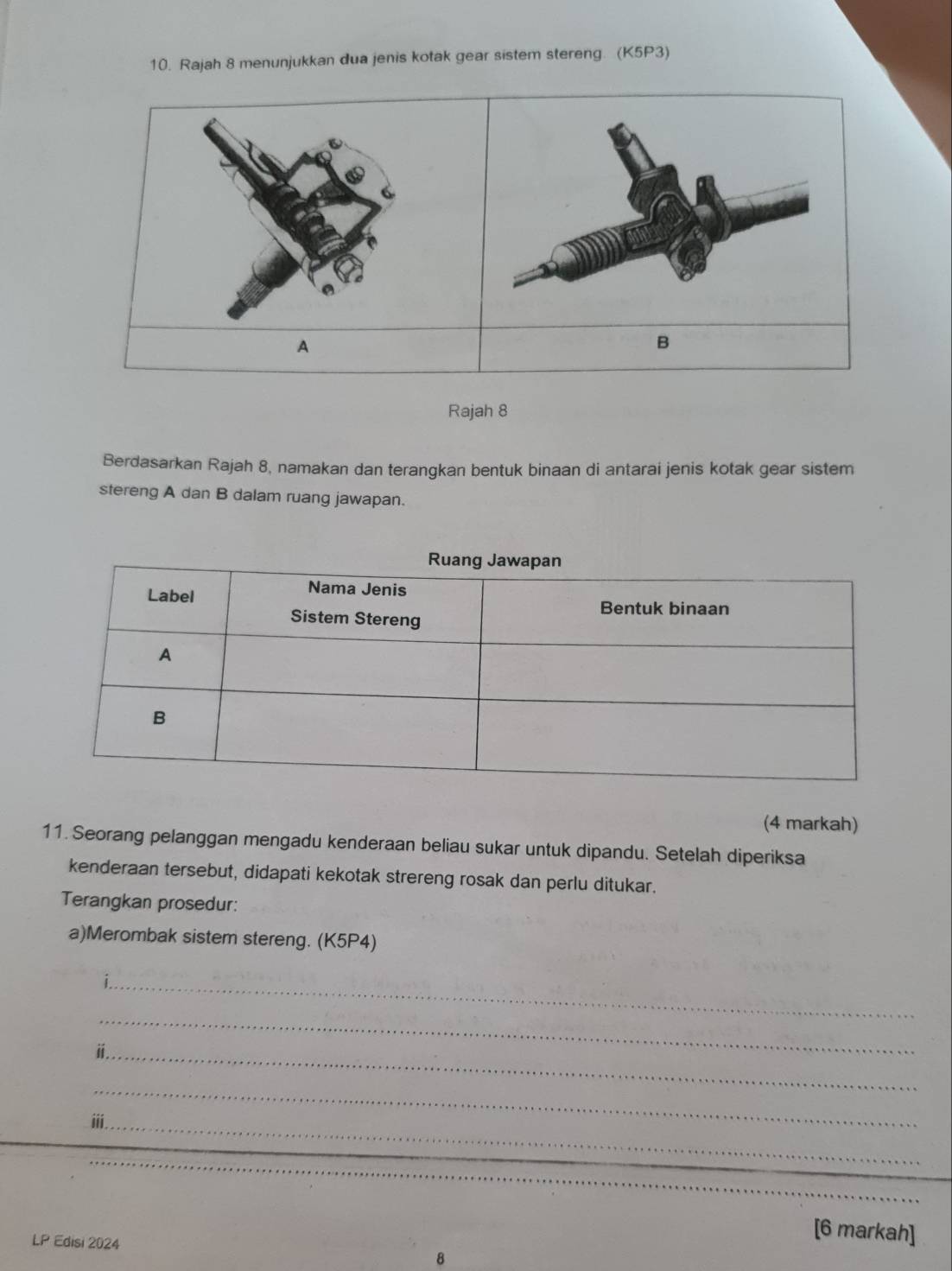 Rajah 8 menunjukkan dua jenis kotak gear sistem stereng. (K5P3) 
6 
A 
B 
Rajah 8 
Berdasarkan Rajah 8, namakan dan terangkan bentuk binaan di antarai jenis kotak gear sistem 
stereng A dan B dalam ruang jawapan. 
(4 markah) 
11. Seorang pelanggan mengadu kenderaan beliau sukar untuk dipandu. Setelah diperiksa 
kenderaan tersebut, didapati kekotak strereng rosak dan perlu ditukar. 
Terangkan prosedur: 
a)Merombak sistem stereng. (K5P4) 
_ 
_ 
_i 
_ 
iii._ 
LP Edisi 2024 
[6 markah] 
8