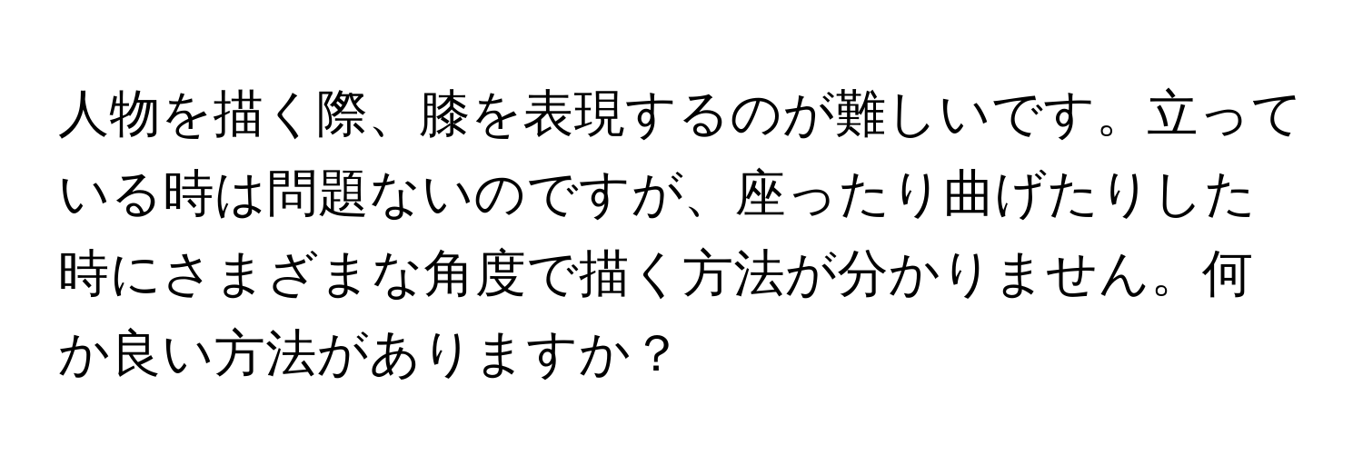 人物を描く際、膝を表現するのが難しいです。立っている時は問題ないのですが、座ったり曲げたりした時にさまざまな角度で描く方法が分かりません。何か良い方法がありますか？