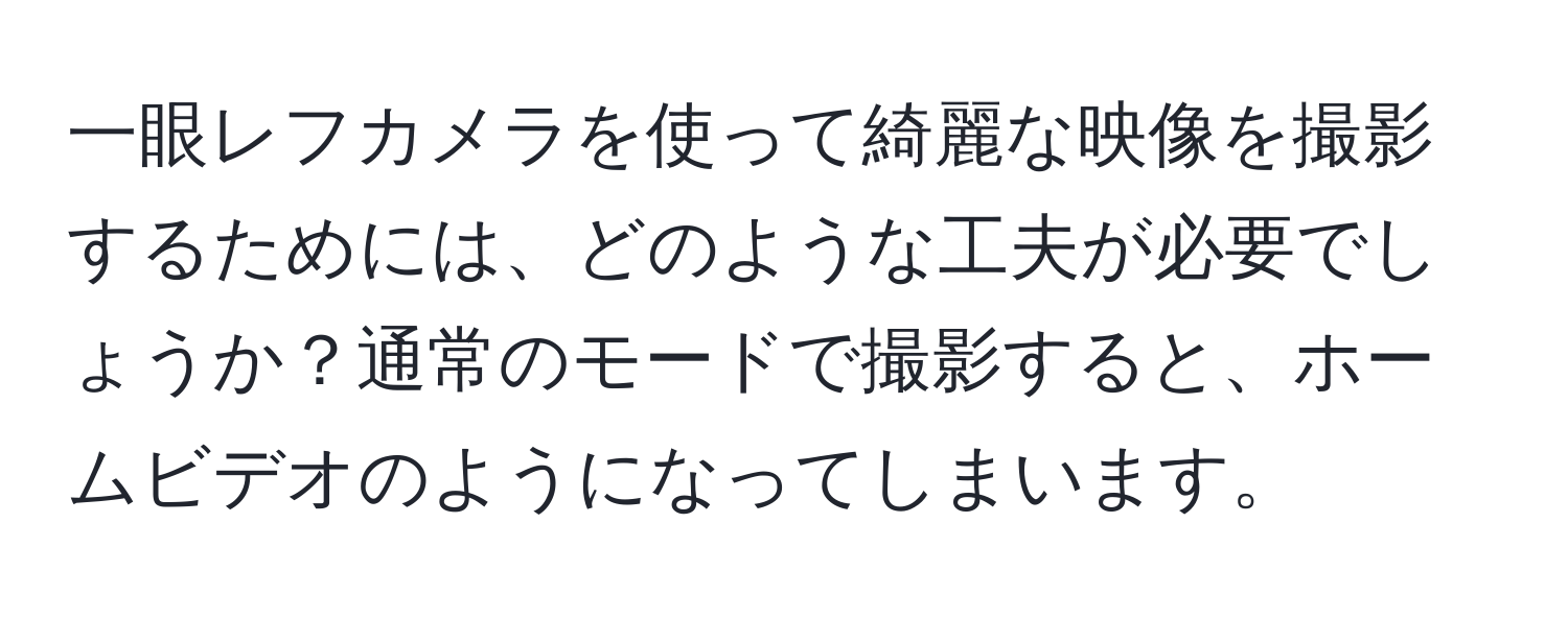 一眼レフカメラを使って綺麗な映像を撮影するためには、どのような工夫が必要でしょうか？通常のモードで撮影すると、ホームビデオのようになってしまいます。