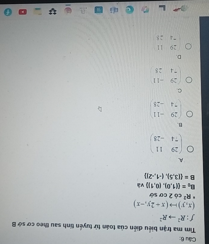 Tìm ma trận biểu diễn của toán tử tuyến tính sau theo cơ sở B
f:R^2to R^2
(x,y)to (x+2y,-x)
*R^2 cdot O 2 cơ sở
B_0= (1,0),(0,1) và
B= (3,5),(-1,-2)
A.
beginpmatrix 29&11 74&-28endpmatrix
B.
beginpmatrix 29&-11 74&-28endpmatrix
C.
beginpmatrix 29&-11 -4&28endpmatrix
D.
~ ^
-frac  1 1
-