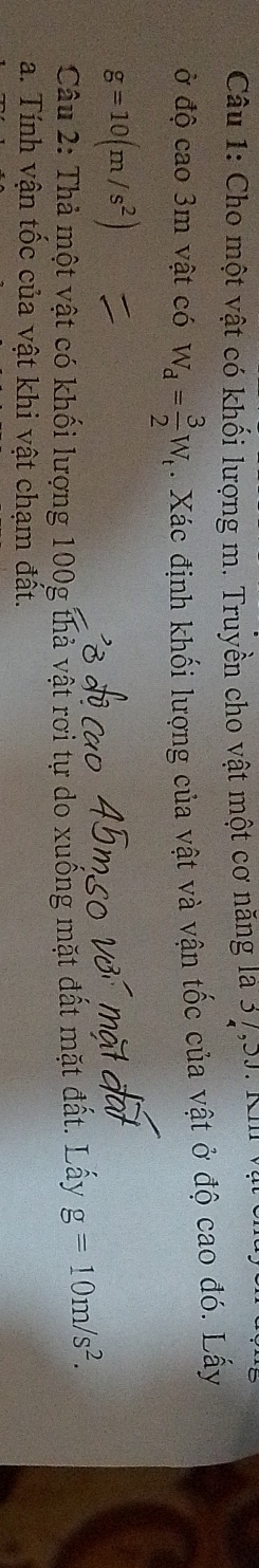 Cho một vật có khối lượng m. Truyền cho vật một cơ năng là 37,5J. Kh 
ở độ cao 3m vật có W_d= 3/2 W_t. Xác định khối lượng của vật và vận tốc của vật ở độ cao đó. Lấy
g=10(m/s^2)
Câu 2: Thả một vật có khối lượng 100g thả vật rơi tự do xuống mặt đất mặt đất. Lấy g=10m/s^2. 
a. Tính vận tốc của vật khi vật chạm đất.