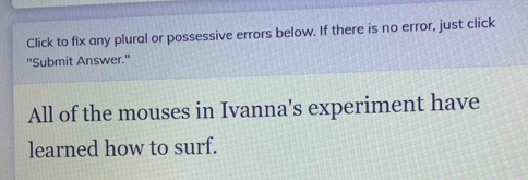 Click to fix any plural or possessive errors below. If there is no error, just click 
"Submit Answer." 
All of the mouses in Ivanna's experiment have 
learned how to surf.