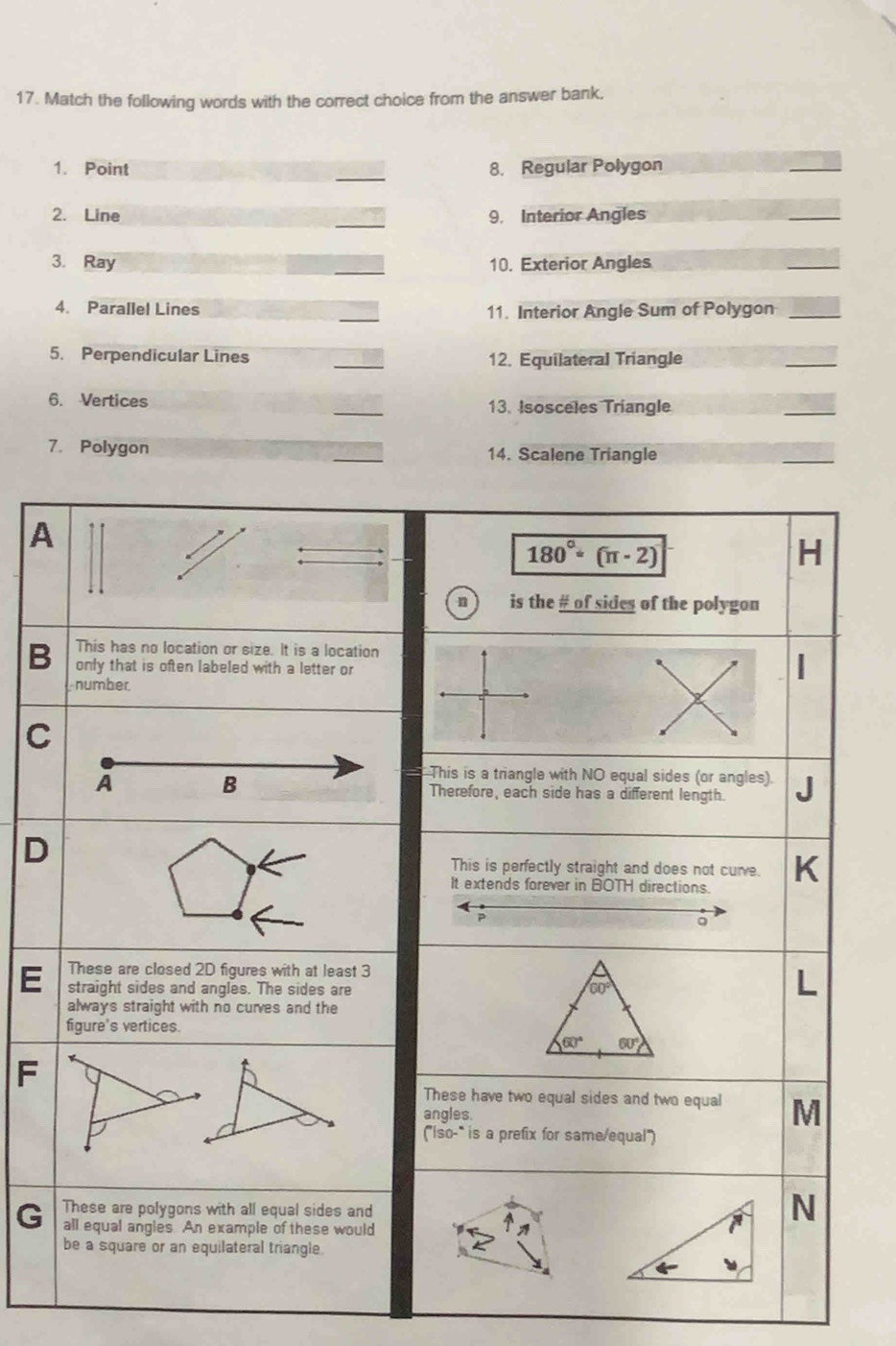 Match the following words with the correct choice from the answer bank.
_
1. Point 8. Regular Polygon
2. Line _9. Interior Angles
3. Ray _10. Exterior Angles
_
4. Parallel Lines _11. Interior Angle Sum of Polygon
_
5. Perpendicular Lines _12. Equilateral Triangle
_
6. Vertices _13. Isosceles Tríangle
_
7. Polygon _14. Scalene Triangle
_
A
180°· (π · 2)
H
n is the # of sides of the polygon
This has no location or size. It is a location
B only that is often labeled with a letter or
number
C
This is a triangle with NO equal sides (or angles).
A B Therefore, each side has a different length.
D
This is perfectly straight and does not cure.
It extends forever in BOTH directions.
P
。
These are closed 2D figures with at least 3
E straight sides and angles. The sides are 60°
always straight with no curves and the
figure's vertices.
60° 60°
F
t
These have two equal sides and two equal M
angles.
('so-^circ  is a prefix for same/equal")
These are polygons with all equal sides and
N
G all equal angles An example of these would
be a square or an equilateral triangle.