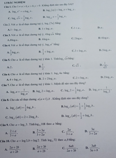 1TRÁC NghiệM
Câu 1. Cho 1!= a>0,x>0,y>0. Khẳng định nào sau đây SAI?
A. log _ax^n=alog _ax. B. log _a(xy)=log _ax+log _ay.
C. log _asqrt(x)= 1/2 log _ax. D. log _sqrt(a)x= 1/2 log _ax.
Câu 2. Với a là số thực dương tuỷ ý, log _7(7a) bằng:
A. -log ,a B. 1+log _7a. C. 1+a. D. a .
Câu 3. Với a là số thực dương tuỷ y,4log sqrt(a) bằng:
A. 8 log a . B. 6 log a . C. 2 log a. D. 4 log a .
Câu 4, Với a là số thực dương tuỷ ý, log _3a^3 bằng:
A. 1/3 log ,a. B.  1/3 +log _5a. C. 3+log _5a. D. 3log ,a.
Câu 5. Cho a là số thực dương tuỷ ý khác 1. Tinh log, sqrt(a) bằng:
A. 2 . B.  1/2 . C. sqrt(2). D.  1/sqrt(2) ·
Câu 6, Cho a là số thực dương tuỷ ý khác 1. log _24a bằng:
A. 4+log _2a. B. 2+2log _2a. C. 2+log _2a. D. 2log _2a.
Câu 7. Cho # là số thực dương tuỳ ý khác 1. Mệnh đề nào sau đây đúng?
A. log _2a=frac 1log _2a. B. log _a2=log _2a. C. log _a2= 1/2 log _2a. D. log _2a=frac 1log _a2.
Câu 8. Cho các số thực dương a(a!= 1),b. Khẳng định nào sau đây đúng?
A. log _a^2(ab)= 1/2 log _ab. B. log _a^3(ab)= 1/2 + 1/2 log _ab.
C. log _a^2(ab)=2+2log _ab. D. log _a^2(ab)= 1/2 +log _ab.
Câu 9. Cho a=log _23. Tính log _72108 theo a bằng:
A.  (2+a)/3+a . B.  (2+3a)/3+2a . C.  2a/3+a . D.  3a/3+2a .
Câu 10. Chơ a=log 3,b=log 2. Tính log _1272 theo a, b bằng:
A.  (2a+2b)/a+2b . B.  (2a+3b)/a+2b . C.  6ab/2a+3b . D.  3ab/3a+b .