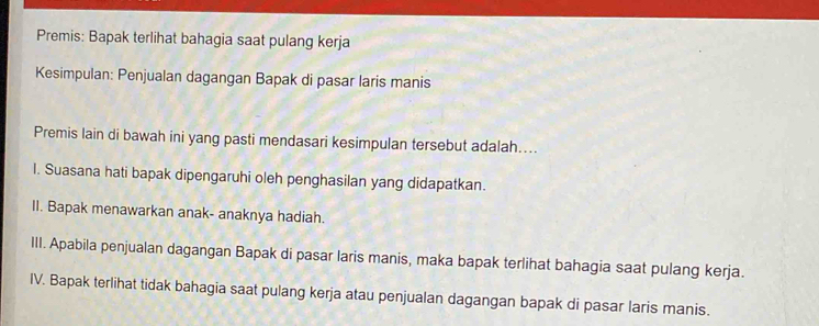 Premis: Bapak terlihat bahagia saat pulang kerja
Kesimpulan: Penjualan dagangan Bapak di pasar laris manis
Premis lain di bawah ini yang pasti mendasari kesimpulan tersebut adalah....
I. Suasana hati bapak dipengaruhi oleh penghasilan yang didapatkan.
II. Bapak menawarkan anak- anaknya hadiah.
III. Apabila penjualan dagangan Bapak di pasar laris manis, maka bapak terlihat bahagia saat pulang kerja.
IV. Bapak terlihat tidak bahagia saat pulang kerja atau penjualan dagangan bapak di pasar laris manis.