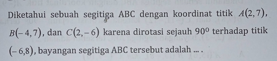 Diketahui sebuah segitiga ABC dengan koordinat titik A(2,7),
B(-4,7) , dan C(2,-6) karena dirotasi sejauh 90° terhadap titik
(-6,8) , bayangan segitiga ABC tersebut adalah ... .