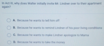 In Act III, why does Walter initially invite Mr. Lindner over to their apartment
again?
A. Because he wants to tell him off
B. Because he wants to remind Lindner of his poor living conditions
C. Because he wants to make Lindner apologize to Mama
D. Because he wants to take the money