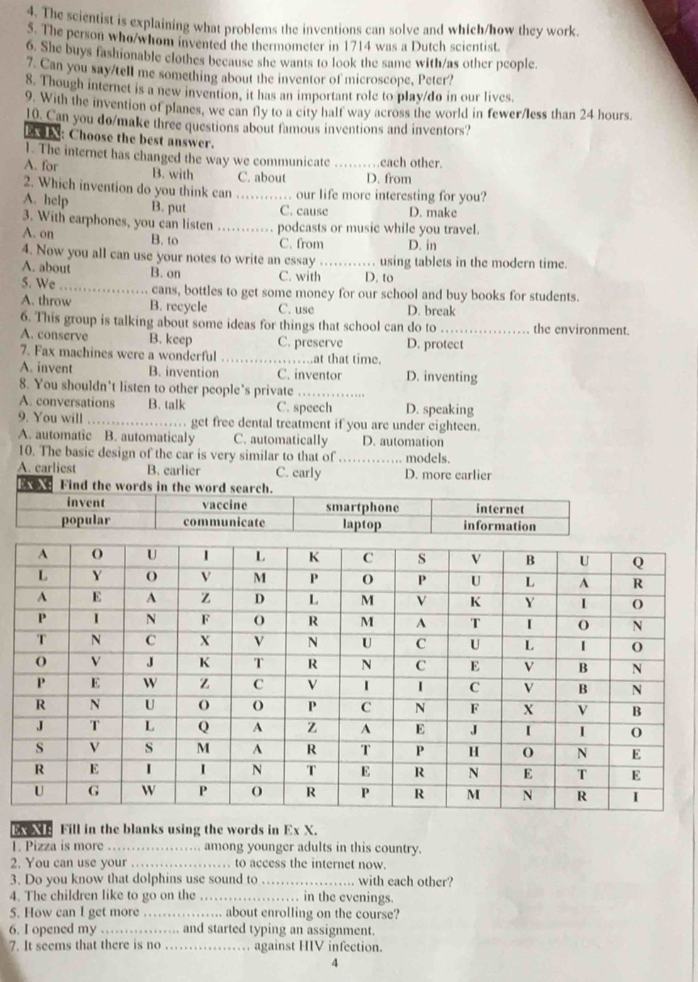 The scientist is explaining what problems the inventions can solve and which/how they work.
5. The person who/whom invented the thermometer in 1714 was a Dutch scientist.
6. She buys fashionable clothes because she wants to look the same with/as other people.
7. Can you say/tell me something about the inventor of microscope, Peter?
8. Though internet is a new invention, it has an important role to play/do in our lives.
9. With the invention of planes, we can fly to a city half way across the world in fewer/less than 24 hours.
10. Can you do/make three questions about famous inventions and inventors?
n: Choose the best answer.
1. The internet has changed the way we communicate each other.
A. for B. with C. about _D. from
2. Which invention do you think can_ .. our life more interesting for you?
A. help B. put C. cause D. make
3. With earphones, you can listen _podcasts or music while you travel.
A. on B. to
C. from D. in
4. Now you all can use your notes to write an essay _. using tablets in the modern time.
A. about B. on
C. with D. to
5. We_  cans, bottles to get some money for our school and buy books for students.
A. throw B. recycle C. use D. break
6. This group is talking about some ideas for things that school can do to_ the environment.
A. conserve B. keep C. preserve D. protect
7. Fax machines were a wonderful_ at that time.
A. invent B. invention C. inventor D. inventing
8. You shouldn’t listen to other people’s private_
A. conversations B. talk C. speech D. speaking
9. You will_ get free dental treatment if you are under eighteen.
A. automatic B. automaticaly C. automatically D. automation
10. The basic design of the car is very similar to that of_ .. models.
A. carliest B. earlier C. carly D. more earlier
x XE Fill in the blanks using the words in Ex X.
T. Pizza is more_ . among younger adults in this country.
2. You can use your _. to access the internet now.
3. Do you know that dolphins use sound to_ with each other?
4. The children like to go on the_ . in the evenings.
5. How can I get more_ ... about enrolling on the course?
6. I opened my _and started typing an assignment.
7. It seems that there is no_  against HIV infection.
4