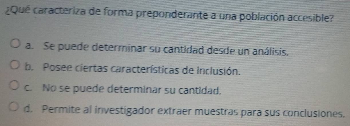 ¿Qué caracteriza de forma preponderante a una población accesible?
a. Se puede determinar su cantidad desde un análisis.
b. Posee ciertas características de inclusión.
c. No se puede determinar su cantidad.
d. Permite al investigador extraer muestras para sus conclusiones.