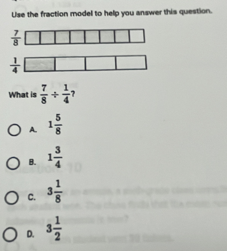 Use the fraction model to help you answer this question.
What is  7/8 /  1/4  2
A. 1 5/8 
B. 1 3/4 
C. 3 1/8 
D. 3 1/2 