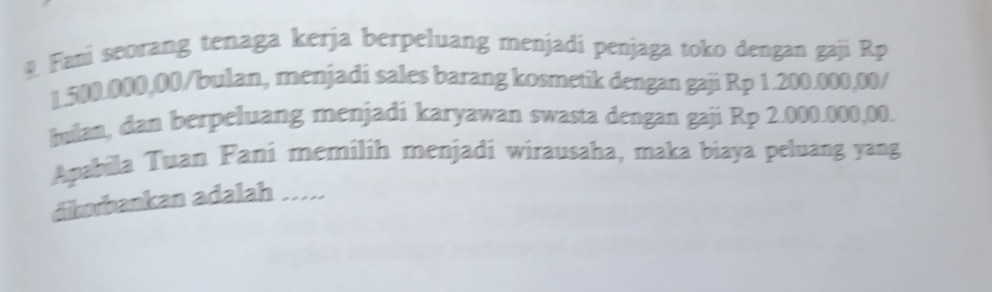 Fani seorang tenaga kerja berpeluang menjadi penjaga toko dengan gaji Rp
1.500.000,00/bulan, menjadi sales barang kosmetik dengan gaji Rp 1.200.000,00 / 
hulan, dan berpeluang menjadi karyawan swasta dengan gaji Rp 2.000.000,00. 
Apabila Tuan Fani memilih menjadi wirausaha, maka biaya peluang yang 
dikorbankan adalah .....