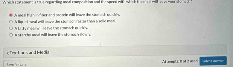 Which statement is true regarding meal composition and the speed with which the meal will leave your stomach?
A meal high in fber and protein will leave the stomach quickly.
A liquid meal will leave the stomach faster than a solid meal.
A fatty meal will leave the stomach quickly.
A starchy meal will leave the stomach slowly.
eTextbook and Media
Save for Later Attempts: 0 of 2 used Submit Answer