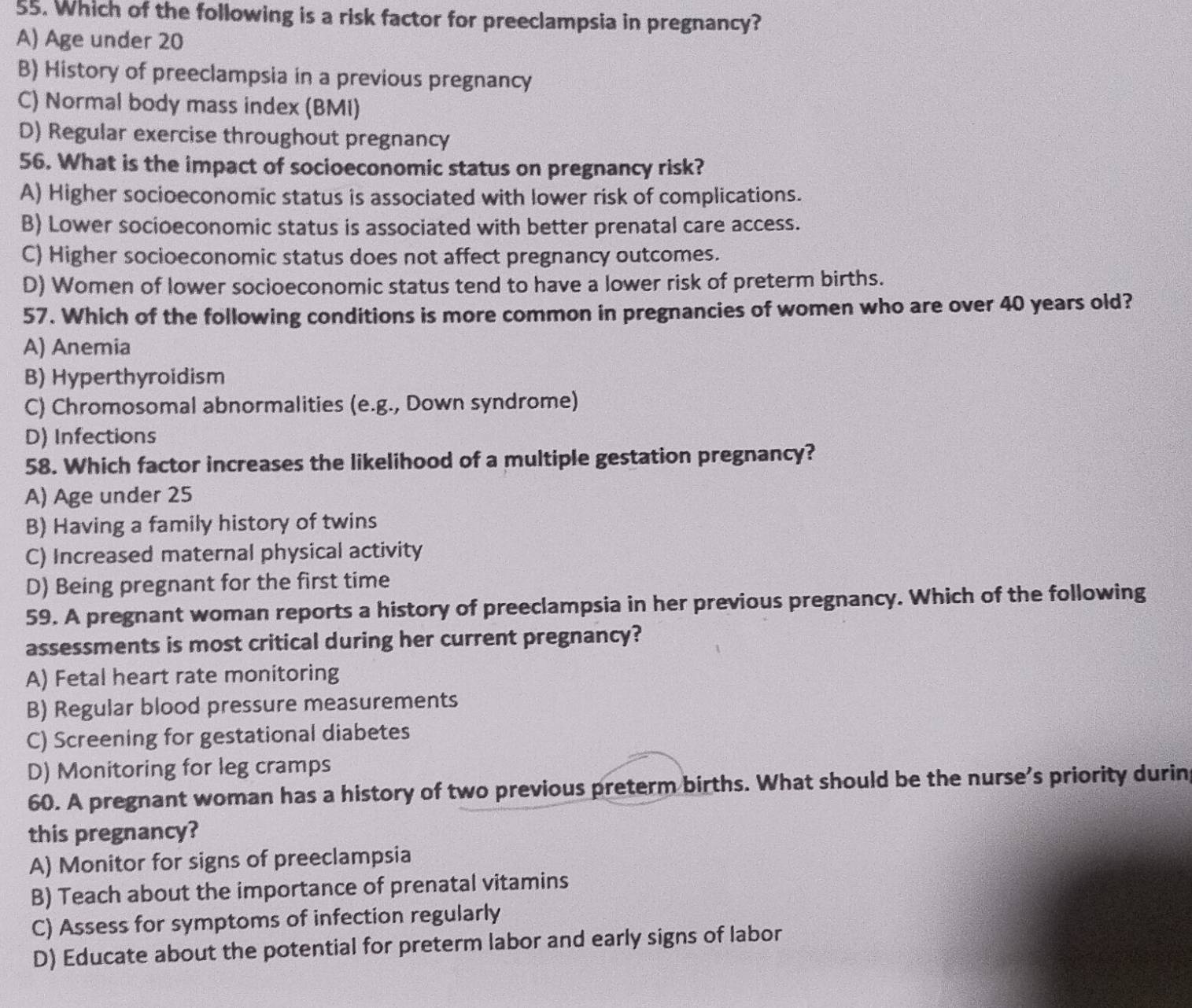 Which of the following is a risk factor for preeclampsia in pregnancy?
A) Age under 20
B) History of preeclampsia in a previous pregnancy
C) Normal body mass index (BMI)
D) Regular exercise throughout pregnancy
56. What is the impact of socioeconomic status on pregnancy risk?
A) Higher socioeconomic status is associated with lower risk of complications.
B) Lower socioeconomic status is associated with better prenatal care access.
C) Higher socioeconomic status does not affect pregnancy outcomes.
D) Women of lower socioeconomic status tend to have a lower risk of preterm births.
57. Which of the following conditions is more common in pregnancies of women who are over 40 years old?
A) Anemia
B) Hyperthyroidism
C) Chromosomal abnormalities (e.g., Down syndrome)
D) Infections
58. Which factor increases the likelihood of a multiple gestation pregnancy?
A) Age under 25
B) Having a family history of twins
C) Increased maternal physical activity
D) Being pregnant for the first time
59. A pregnant woman reports a history of preeclampsia in her previous pregnancy. Which of the following
assessments is most critical during her current pregnancy?
A) Fetal heart rate monitoring
B) Regular blood pressure measurements
C) Screening for gestational diabetes
D) Monitoring for leg cramps
60. A pregnant woman has a history of two previous preterm births. What should be the nurse’s priority durin
this pregnancy?
A) Monitor for signs of preeclampsia
B) Teach about the importance of prenatal vitamins
C) Assess for symptoms of infection regularly
D) Educate about the potential for preterm labor and early signs of labor