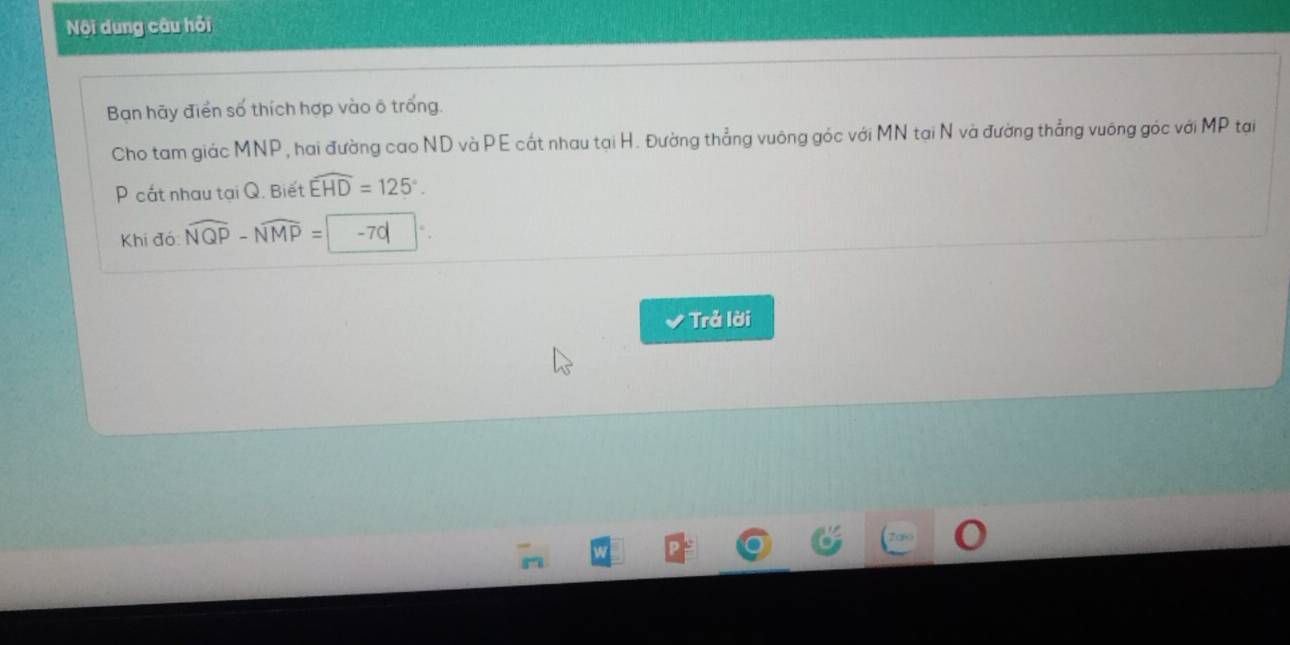 Nội dung câu hỏi 
Bạn hãy điển số thích hợp vào ô trống. 
Cho tam giác MNP, hai đường cao ND và PE cất nhau tại H. Đường thẳng vuông góc với MN tại N và đường thẳng vuông góc với MP tại
P cắt nhau tại Q. Biết widehat EHD=125°. 
Khi đó widehat NQP-widehat NMP= -70
Trả lời