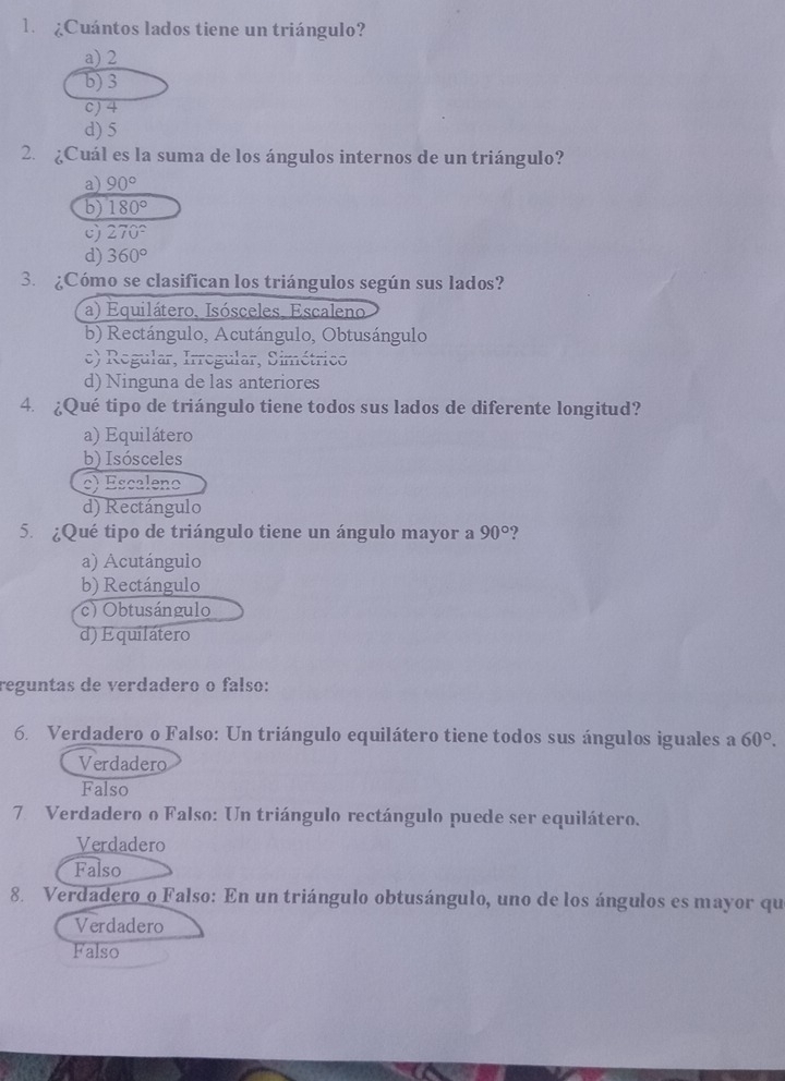 ¿Cuántos lados tiene un triángulo?
a) 2
b) 3
c) 4
d) 5
2. ¿Cuál es la suma de los ángulos internos de un triángulo?
a) 90°
b) 180°
c) 270°
d) 360°
3. ¿Cómo se clasifican los triángulos según sus lados?
a) Equilátero, Isósceles, Escaleno
b) Rectángulo, Acutángulo, Obtusángulo
e) Regular, Irrogular, Simétrico
d) Ninguna de las anteriores
4. ¿Qué tipo de triángulo tiene todos sus lados de diferente longitud?
a) Equilátero
b) Isósceles
c) Escaleno
d) Rectángulo
5. ¿Qué tipo de triángulo tiene un ángulo mayor a 90° ?
a) Acutángulo
b) Rectángulo
) Obtusángulo
d) Equilátero
reguntas de verdadero o falso:
6. Verdadero o Falso: Un triángulo equilátero tiene todos sus ángulos iguales a 60°.
Verdadero
Falso
7 Verdadero o Falso: Un triángulo rectángulo puede ser equilátero.
Verdadero
Falso
8. Verdadero o Falso: En un triángulo obtusángulo, uno de los ángulos es mayor que
Verdadero
Falso