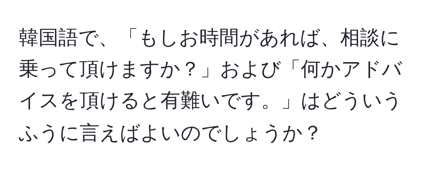 韓国語で、「もしお時間があれば、相談に乗って頂けますか？」および「何かアドバイスを頂けると有難いです。」はどういうふうに言えばよいのでしょうか？