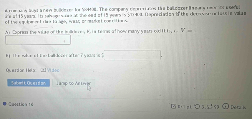 A company buys a new bulldozer for $84400. The company depreciates the bulldozer linearly over its useful 
life of 15 years. Its salvage value at the end of 15 years is $12400. Depreciation is the decrease or loss in value 
of the equipment due to age, wear, or market conditions. 
A) Express the value of the bulldozer, V, in terms of how many years old it is, t. V=
B) The value of the bulldozer after 7 years is . 
Question Help: * Video 
Submit Question Jump to Answer 
Question 16 0/1 pt 5 99 Details