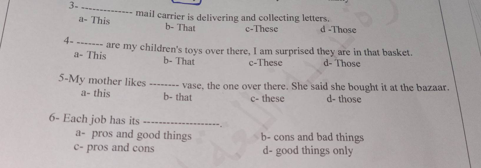 3-_
mail carrier is delivering and collecting letters.
a- This b- That
c-These d -Those
4-_
are my children's toys over there, I am surprised they are in that basket.
a- This b- That d- Those
c-These
5-My mother likes_
vase, the one over there. She said she bought it at the bazaar.
a- this b- that c- these d- those
6- Each job has its_
a- pros and good things b- cons and bad things
c- pros and cons d- good things only