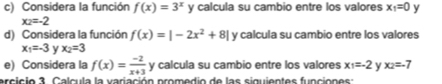 Considera la función f(x)=3^x y calcula su cambio entre los valores x_1=0 y
x_2=-2
d) Considera la función f(x)=|-2x^2+8| y calcula su cambio entre los valores
x_1=-3 y x_2=3
e) Considera la f(x)= (-2)/x+3  y calcula su cambio entre los valores x_1=-2 y x_2=-7
ercicio 3. Calcula la variación promedio de las siguientes funciones: