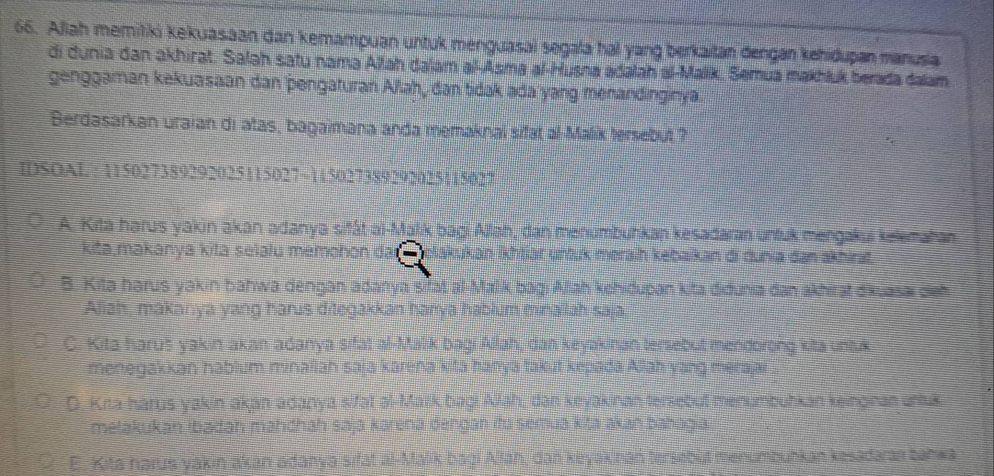 Allah memitiki kekuasaan dan kemampuan untuk menguasai segala hal yang berkaitan dengan kehidupan manusia
di dunia dan akhirat. Salah satu nama Altah dalam al-Asma al-Husna adalah al-Malik, Semua makhluk berada dalam
genggaman kekuasaan dan pengaturan Allah, dan tidak ada yang menandinginya
Berdasarkan uraian di atas, bagaimana anda memaknai sifat al-Malik tersebut ?
IDSOAL : 115027389292025115027 ~115027389292025115027
A. Kita harus yakin akan adanya sitát al-Malik bagi Allah, dan menumbuhkan kesadaran untuk mengakui kelematan
kita makānya kitā selalu memohon ukan İkhtjar untuk merain kebaikan di dunia dan akhirat.
B. Kita harus yakin bahwa dengan adanya sfat al-Malik bagi Allah kehidupan kita didunia dan akhirąt dikuasai den
Aliah, makanya yang harus ditegakkan hanya hablum minaiiah saja
C. Kita harus yak in akan adanya sifat al-Malik bagi Allah, dan keyakinan tersebut mendorong kita uns.k
menegakkan hablum minaiiah saja karena kita hanya takut kepada Allah yang merajai
D. Kita harus yakin akan adanya sifat al-Mark bagi Aah, dan ktyakinan tenlebut menumburkan keinginan una
metakukan ibadah mahchāh sajā kāreha dengān itu Semua kišā akan bahagia
E. Kita harus yakin akan adanya sifät al-Malik bagi Alah, dan kiryakinan tersebut menumbuńkan kesadaran bahwa