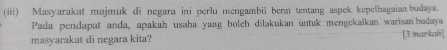 (iii) Masyarakat majmuk di negara ini perlu mengambil berat tentang aspek kepelbagaian budaya. 
Pada pendapat anda, apakah usaha yang boleh dilakukan untuk mengekalkan warisan budaya 
masyarakat di negara kita? [3 markah]