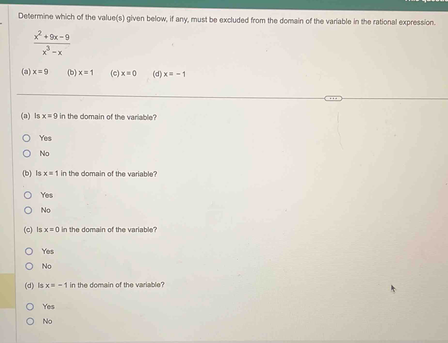 Determine which of the value(s) given below, if any, must be excluded from the domain of the variable in the rational expression.
 (x^2+9x-9)/x^3-x 
(a) x=9 (b) x=1 (c) x=0 (d) x=-1
(a) Is x=9 in the domain of the variable?
Yes
No
(b) Is x=1 in the domain of the variable?
Yes
No
(c) ls x=0 in the domain of the variable?
Yes
No
(d) Is x=-1 in the domain of the variable?
Yes
No