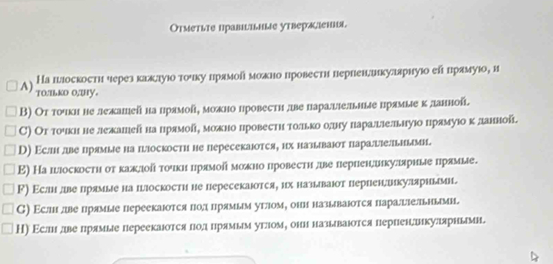 Отметьте правіъьиыiе утвералаения.
На шлоскости через каклуюо тοчку лрямой можно провести пернендикуларнуюо ей прамуюо, и
A) to/ILko o/by。
Β) От точкине лежашей на црямойі можно цровестη две цараыіельные црямые κ данной.
С) От точκине лежашей на црямойη можно цровестη тοлькоδодну наралшлельнуюо црямуюο κ данной
D) Εслн лве црямые на плоскости не пересекаюотся, их называюот параыельиыми.
Ε) На шюоскостη оτ κажлдοй τочκицрямοй моκно провестη две лернендшкуляриые лрямые.
ド) Εслн две лрямые на плоскости не пересекаюотся, их называюот перпенлкуляриыми.
С) Εслн двепрямые переекаюотся Πод црямьм угом, они называΙотся параыельными
Н) Εслнίддвепрямые переекаюотся лодδлрямьм угломе они назьваюотся пернендликулярнымн.