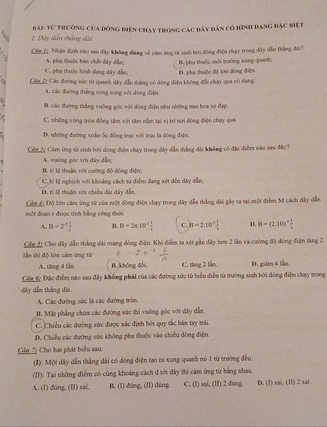 Từ trường của dòng điện chạy trong các dây dăn có hình dạng đặc biệt
1. Dây dẫn thắng dài
7 Câu 1 Nhận định nào sau đây không đúng về cảm ứng từ sinh bởi dòng điện chạy trong dây dẫn thẳng dài?
A. phụ thuộc bản chất dây dẫn; B. phụ thuộc môi trường xung quanh;
C. phụ thuộc hình dạng dây dẫn; D. phụ thuộc độ lớn dòng điện.
a  Câu 2: Các đường sức từ quanh dây dẫn thẳng có dòng điện không đổi chạy qua có dạng:
A. các đường thẳng song song với dòng điện.
a
B. các đường thắng vuông góc với dòng điện như những nan hoa xe đạp.
a
C. những vòng tròn đồng tâm với tâm nằm tại vị trí nơi dòng điện chạy qua.
D. những đường xoắn ốc đồng trục với trục là dòng điện.
Câu 3: Cảm ứng từ sinh bởi dòng điện chạy trong dây dẫn thẳng dài không có đặc điểm nào sau đây?
A. vuông góc với dây dẫn;
B. tỉ lệ thuận với cường độ dòng điện;
C. tỉ lệ nghịch với khoảng cách từ điểm đang xét đến dây dẫn;
D. tỉ lệ thuận với chiều dài dây dẫn.
Câu 4: Độ lớn cảm ứng từ của một dòng điện chạy trong dây dẫn thẳng dài gây ra tại một điểm M cách dây dẫn
một đoạn r được tính bằng công thức
A. B=2^(-7). I/r  B=2π .10^(-7). I/r  C. B=2.10^(-7). I/r  D. B=(2.10)^-7. I/r 
B.
Câu 5: Cho dây dẫn thắng dài mang dòng điện. Khi điểm ta xét gần dây hơn 2 lần và cường độ dòng điện tăng 2
ần thì độ lớn cảm ứng từ
A. tăng 4 lần. B. không đổi. C. tăng 2 lần. D. giảm 4 lần.
Câu 6: Đặc điểm nào sau đây không phải của các đường sức từ biểu diễn từ trường sinh bởi dòng điện chạy trong
dây dẫn thẳng dài.
A. Các đường sức là các đường tròn.
B. Mặt phẳng chứa các đường sức thì vuông góc với dây dẫn.
C. Chiều các đường sức được xác định bởi quy tắc bàn tay trái.
D. Chiều các đường sức không phụ thuộc vào chiều dòng điện.
Câu 7: Cho hai phát biểu sau:
(I): Một dây dẫn thẳng dài có dòng điện tạo ra xung quanh nó 1 từ trường đều.
(II): Tại những điểm có cùng khoảng cách d tới dây thì cảm ứng từ bằng nhau.
A. (I) dúng, (II) sai. B. (I) đúng, (II) đúng. C. (I) sai, (II) 2 đúng. D. (I) sai, (lI) 2 sai.