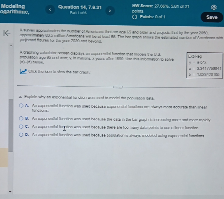 Modeling 《
Question 14, 7.6.31 HW Score: 27.66%, 5.81 of 21
ogarithmic, Part 1 of 6 ) points
Points: 0 of 1 Save
A survey approximates the number of Americans that are age 65 and older and projects that by the year 2050,
approximately 83.5 million Americans will be at least 65. The bar graph shows the estimated number of Americans with
projected figures for the year 2020 and beyond.
A graphing calculator screen displays an exponential function that models the U.S.
population age 65 and over, y, in millions, x years after 1899. Use this information to solve ExpReg
(a)--(d) below.
y=a· b^(wedge)x
a=3.3417758941
Click the icon to view the bar graph.
b=1.023420105
a. Explain why an exponential function was used to model the population data.
A. An exponential function was used because exponential functions are always more accurate than linear
functions.
B. An exponential function was used because the data in the bar graph is increasing more and more rapidly.
C. An exponential function was used because there are too many data points to use a linear function.
D. An exponential function was used because population is always modeled using exponential functions.