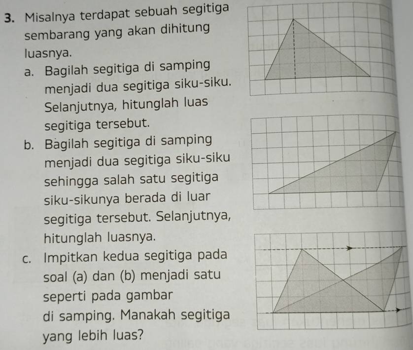 Misalnya terdapat sebuah segitiga 
sembarang yang akan dihitung 
luasnya. 
a. Bagilah segitiga di samping 
menjadi dua segitiga siku-siku. 
Selanjutnya, hitunglah luas 
segitiga tersebut. 
b. Bagilah segitiga di samping 
menjadi dua segitiga siku-siku 
sehingga salah satu segitiga 
siku-sikunya berada di luar 
segitiga tersebut. Selanjutnya, 
hitunglah luasnya. 
c. Impitkan kedua segitiga pada 
soal (a) dan (b) menjadi satu 
seperti pada gambar 
di samping. Manakah segitiga 
yang lebih luas?