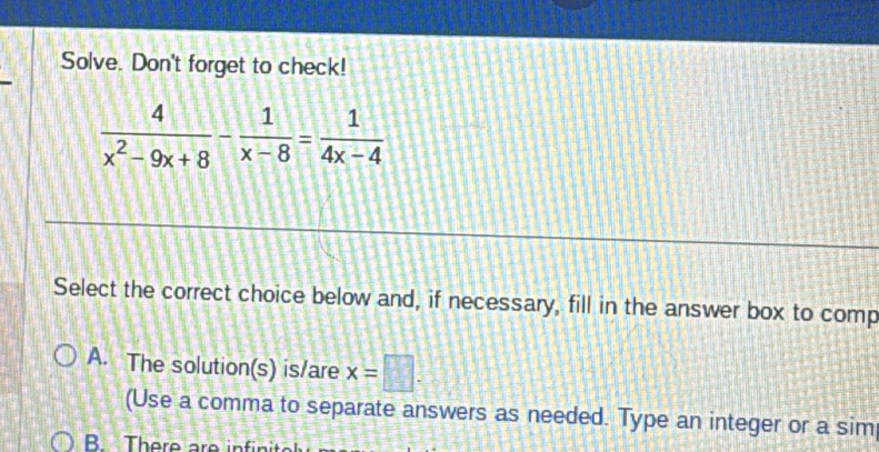 Solve. Don't forget to check!
 4/x^2-9x+8 - 1/x-8 = 1/4x-4 
Select the correct choice below and, if necessary, fill in the answer box to comp
A. The solution(s) is/are x=□. 
(Use a comma to separate answers as needed. Type an integer or a sim
B There are in fi