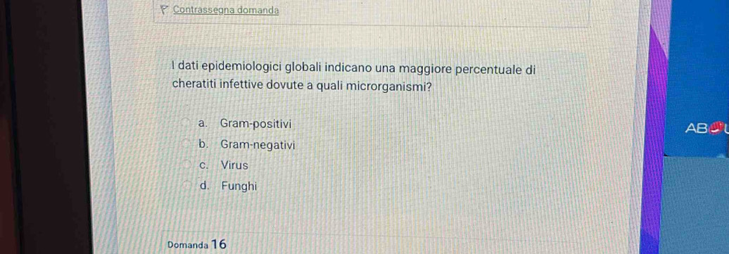 Contrassegna domanda
I dati epidemiologici globali indicano una maggiore percentuale di
cheratiti infettive dovute a quali microrganismi?
a. Gram-positivi AB
b. Gram-negativi
c. Virus
d. Funghi
Domanda 16