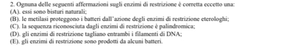 Ognuna delle seguenti affermazioni sugli enzimi di restrizione è corretta eccetto una:
(A). essi sono bisturi naturali;
(B). le metilasi proteggono i batteri dall’azione degli enzimi di restrizione eterologhi;
(C). la sequenza riconosciuta dagli enzimi di restrizione è palindromica;
(D). gli enzimi di restrizione tagliano entrambi i filamenti di DNA;
(E). gli enzimi di restrizione sono prodotti da alcuni batteri.