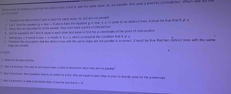 Misha writes the following proof that two distinct lines, I and π1, with the same slope, 1, are parallel. She uses a proof by contradiction. Which step did she
do incorrectly?
t Assume that distinct lines I and n have the same slope, m, but are not parallel
2. Let have the equation y=mx+b and n have the equation y=mx+c In order to be distinct lines, it must be true that b!= c
3 Since they are assumed to not be parallel, they must have a point of intersection
4 Set the equations for I and n equal to each other and solve to find the z -coordinate of the point of intersection.
5 Setting mx+b equall to mx+c results in b=c which contradicts the condition that b!= c
6 Therefore the assumption that two distinct lines with the same slope are not parallel is incorrect. It must be true that two distinct lines with the same
slope are paralle!
(1 point)
Misha did all steps correctry.
Step 3 is incorrect. The lines do not need to have a point of intersection since they are not parallel
Step 5js incorrect. Both equations need to be solved for æ first, then set equal to each other in order to directly solve for the z -intercept
O Step 2 is incorrect. In order to be distinct lines, it must be true that b=c