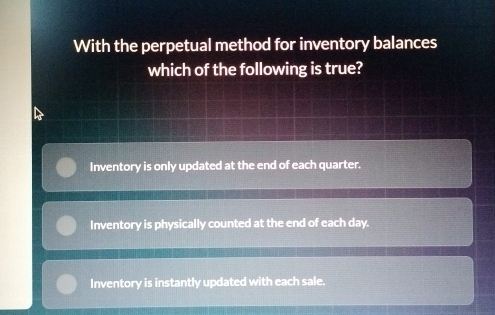 With the perpetual method for inventory balances
which of the following is true?
Inventory is only updated at the end of each quarter.
Inventory is physically counted at the end of each day.
Inventory is instantly updated with each sale.