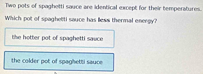 Two pots of spaghetti sauce are identical except for their temperatures.
Which pot of spaghetti sauce has Iess thermal energy?
the hotter pot of spaghetti sauce
the colder pot of spaghetti sauce